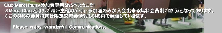 Club-Merci Party�Q���Ґ�pSNS�ւ悤�����I
��Merci Class�Ƃ͸����ټ���Â��߰è��Q���҂݂̂�����o���閳���������۸��тƂȂ��Ă���܂��B
������SNS�̉���l��������𗬉����SNS���Ŕ��M���Ă����܂��B

      �o�����������@�����������@�������������������@�b��������������������������.�����V�[�N���X�iMerci-Class�j
�ًƎ�𗬉�E�����p�[�e�B�[�E�Z���u�p�[�e�B�[�E�I�t��E���������p�[�e�B�[�́y�N���u�����V�[�z��Ẫp�[�e�B�[�ɎQ���������݂̂ɂ����肷��r�m�r
&nbsp;�����p�[�e�B�[�����@�������k�������@�@���R�������@�����@���������@�o�����