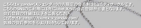 こちらはx-gender(Xジェンダー)の方限定の会員制コミュニティサークルです。
こちらのSNSのご利用には先にlabel Xへの会員登録が必要となります。
会員登録の詳細は以下をご覧ください。
公式サイト　http://ftxmtx-x-gender.com/
皆様の会員参加を心よりお待ちしております。‚「label X(ラベル・エックス)」とは、身体の局所的な部分や特徴、もしくは社会的な性役割に対し性別違和感や嫌悪感を抱いているが反対の性になりたいとまで強く望まない人々【Xジェンダー(GD = Gender Dysphoria=ジェンダーディスフォリアを含むX-gender)、 FtX当事者 (Female to Xgender)、MtX当事者 (Male to Xgender)、中性・無性・両性・不定性 】の方々が中心となって様々な交流を深める会員制サークルです。 Xジェンダー x-gender FTX MTX GD 性別 違和感