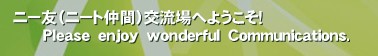 ニー友（ニート仲間）交流場へようこそ！
      Ｐｌｅａｓｅ　ｅｎｊｏｙ　ｗｏｎｄｅｒｆｕｌ　Ｃｏｍｍｕｎｉｃａｔｉｏｎｓ.‚ 